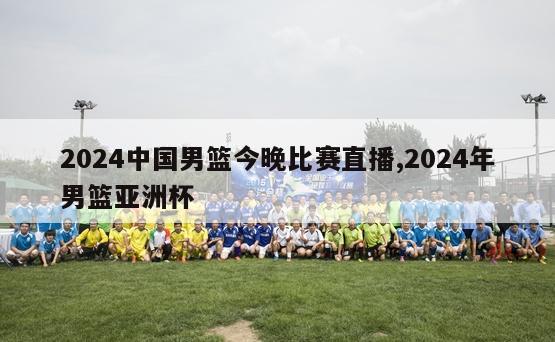2024中国男篮今晚比赛直播,2024年男篮亚洲杯