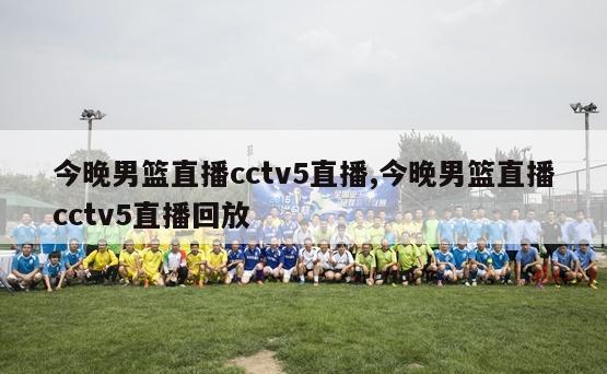 今晚男篮直播cctv5直播,今晚男篮直播cctv5直播回放