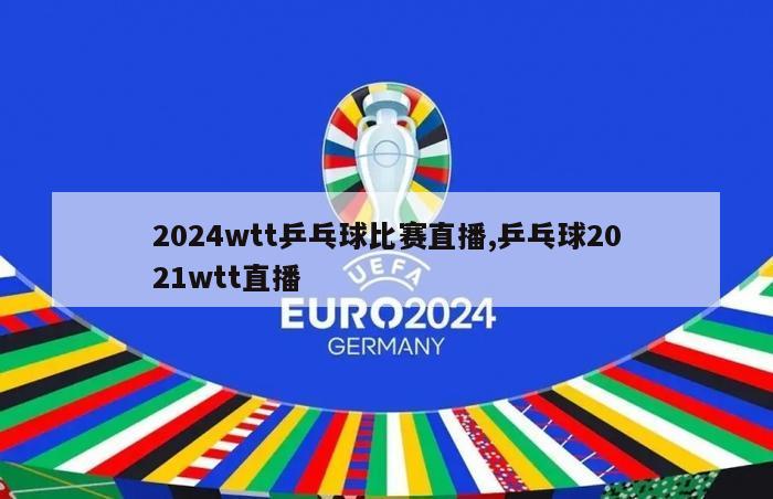 2024wtt乒乓球比赛直播,乒乓球2021wtt直播