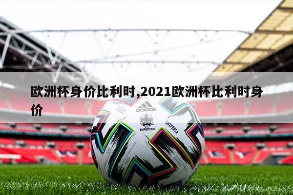 欧洲杯身价比利时,2021欧洲杯比利时身价