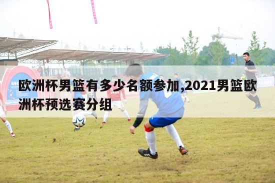 欧洲杯男篮有多少名额参加,2021男篮欧洲杯预选赛分组